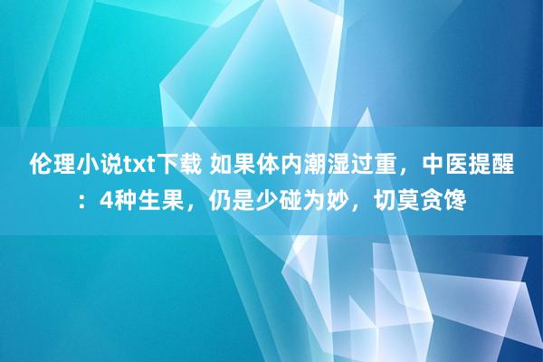 伦理小说txt下载 如果体内潮湿过重，中医提醒：4种生果，仍是少碰为妙，切莫贪馋