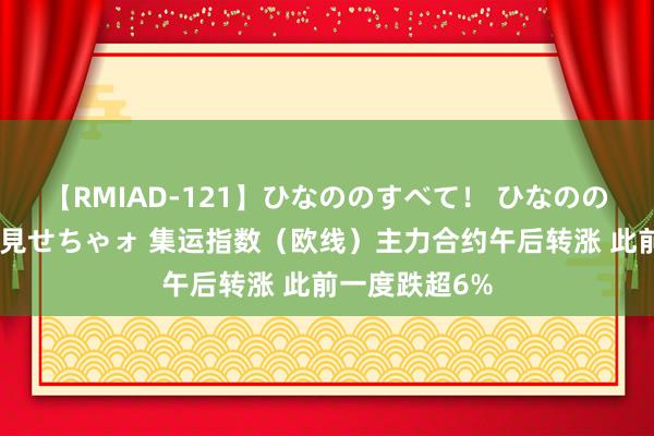 【RMIAD-121】ひなののすべて！ ひなののHをいっぱい見せちゃォ 集运指数（欧线）主力合约午后转涨 此前一度跌超6%