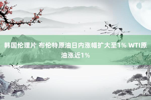 韩国伦理片 布伦特原油日内涨幅扩大至1% WTI原油涨近1%