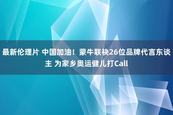 最新伦理片 中国加油！蒙牛联袂26位品牌代言东谈主 为家乡奥运健儿打Call