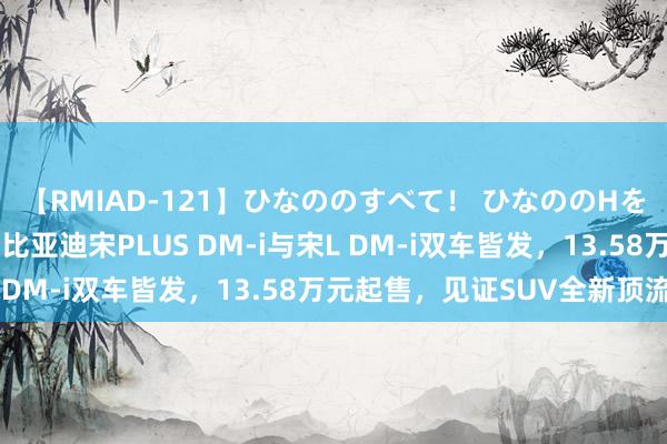 【RMIAD-121】ひなののすべて！ ひなののHをいっぱい見せちゃォ 比亚迪宋PLUS DM-i与宋L DM-i双车皆发，13.58万元起售，见证SUV全新顶流