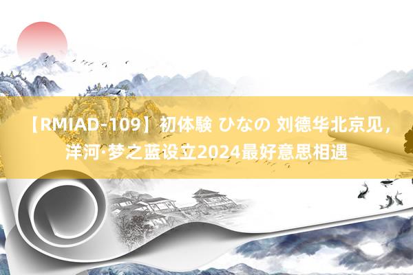 【RMIAD-109】初体験 ひなの 刘德华北京见，洋河·梦之蓝设立2024最好意思相遇