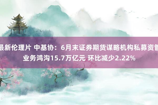 最新伦理片 中基协：6月末证券期货谋略机构私募资管业务鸿沟15.7万亿元 环比减少2.22%