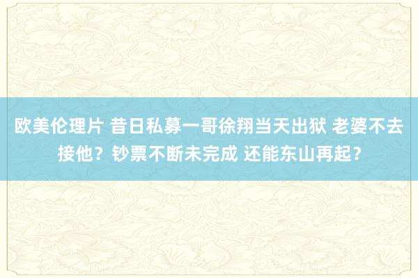 欧美伦理片 昔日私募一哥徐翔当天出狱 老婆不去接他？钞票不断未完成 还能东山再起？