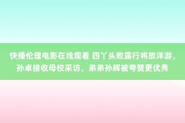 快播伦理电影在线观看 四丫头败露行将放洋游，孙卓接收母校采访，弟弟孙辉被夸赞更优秀