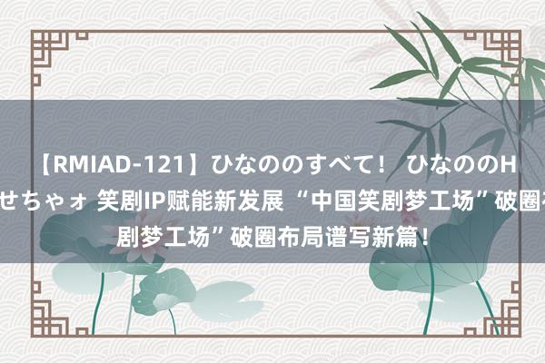 【RMIAD-121】ひなののすべて！ ひなののHをいっぱい見せちゃォ 笑剧IP赋能新发展 “中国笑剧梦工场”破圈布局谱写新篇！