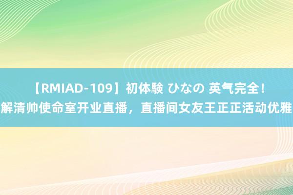 【RMIAD-109】初体験 ひなの 英气完全！解清帅使命室开业直播，直播间女友王正正活动优雅