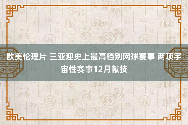 欧美伦理片 三亚迎史上最高档别网球赛事 两项宇宙性赛事12月献技