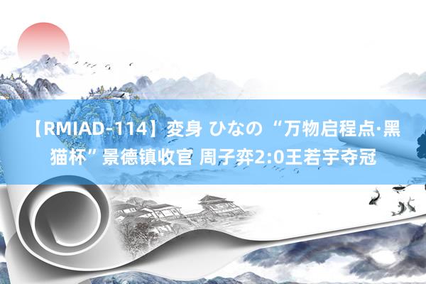 【RMIAD-114】変身 ひなの “万物启程点·黑猫杯”景德镇收官 周子弈2:0王若宇夺冠