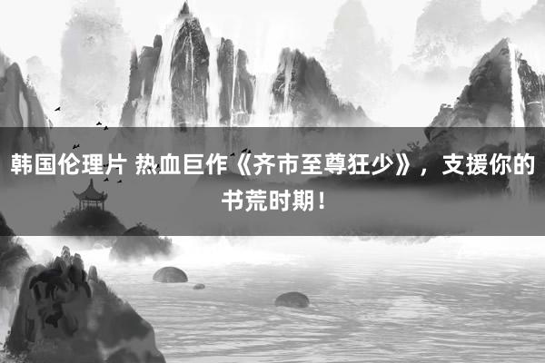 韩国伦理片 热血巨作《齐市至尊狂少》，支援你的书荒时期！