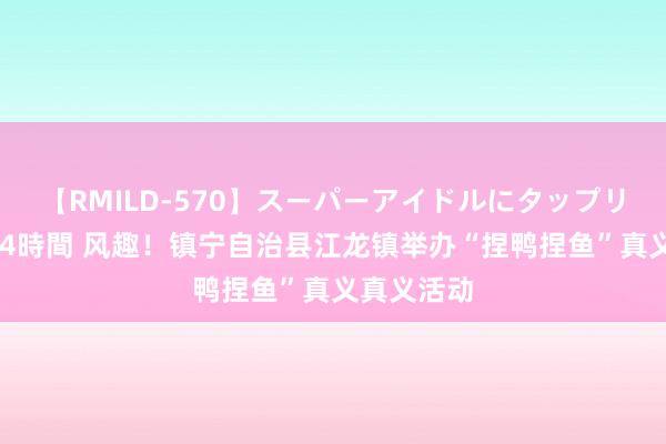 【RMILD-570】スーパーアイドルにタップリ生中出し 4時間 风趣！镇宁自治县江龙镇举办“捏鸭捏鱼”真义真义活动