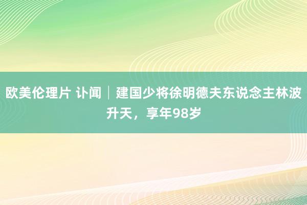 欧美伦理片 讣闻│建国少将徐明德夫东说念主林波升天，享年98岁