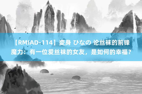 【RMIAD-114】変身 ひなの 论丝袜的前锋魔力：有一位爱丝袜的女友，是如何的幸福？