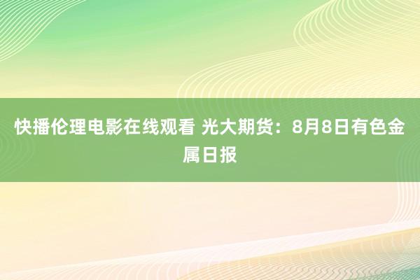 快播伦理电影在线观看 光大期货：8月8日有色金属日报