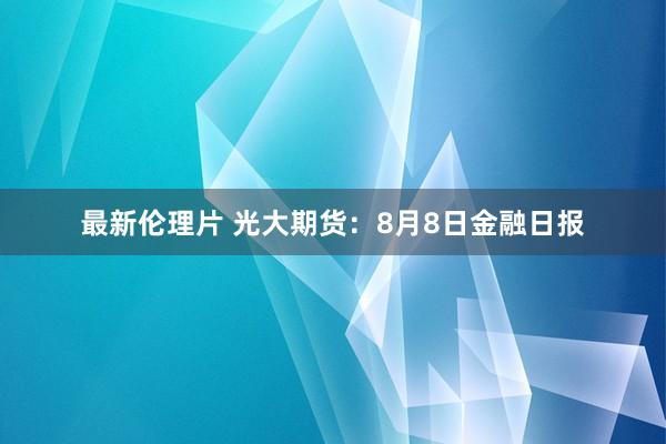 最新伦理片 光大期货：8月8日金融日报