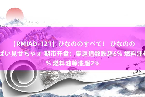 【RMIAD-121】ひなののすべて！ ひなののHをいっぱい見せちゃォ 期市开盘：集运指数跌超6% 燃料油等涨超2%