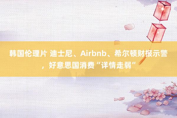 韩国伦理片 迪士尼、Airbnb、希尔顿财报示警，好意思国消费“详情走弱”