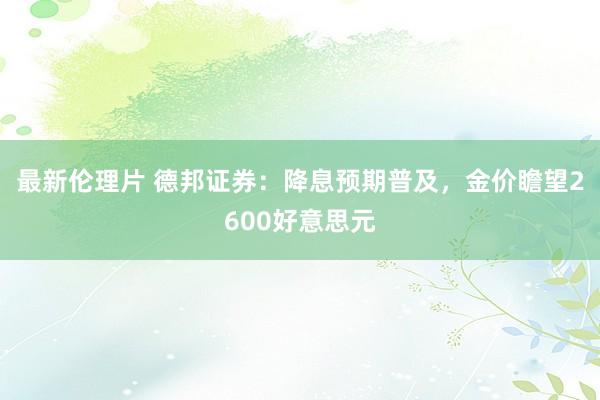 最新伦理片 德邦证券：降息预期普及，金价瞻望2600好意思元