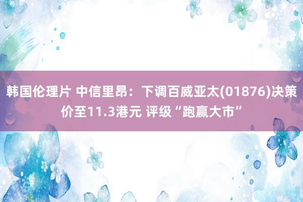 韩国伦理片 中信里昂：下调百威亚太(01876)决策价至11.3港元 评级“跑赢大市”