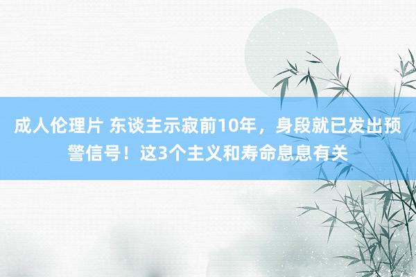 成人伦理片 东谈主示寂前10年，身段就已发出预警信号！这3个主义和寿命息息有关