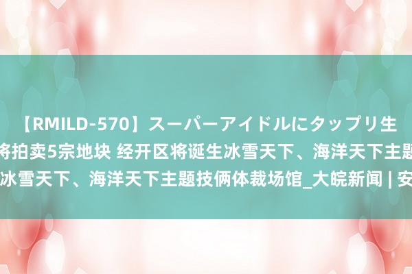 【RMILD-570】スーパーアイドルにタップリ生中出し 4時間 合肥8月底将拍卖5宗地块 经开区将诞生冰雪天下、海洋天下主题技俩体裁场馆_大皖新闻 | 安徽网