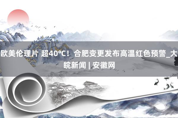 欧美伦理片 超40℃！合肥变更发布高温红色预警_大皖新闻 | 安徽网