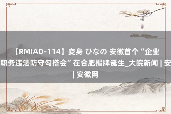 【RMIAD-114】変身 ひなの 安徽首个“企业里面职务违法防守勾搭会”在合肥揭牌诞生_大皖新闻 | 安徽网