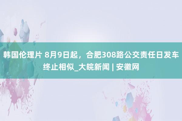 韩国伦理片 8月9日起，合肥308路公交责任日发车终止相似_大皖新闻 | 安徽网