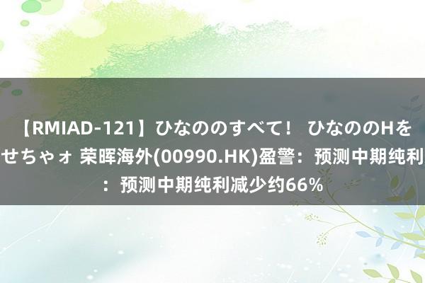 【RMIAD-121】ひなののすべて！ ひなののHをいっぱい見せちゃォ 荣晖海外(00990.HK)盈警：预测中期纯利减少约66%