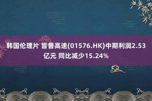 韩国伦理片 皆鲁高速(01576.HK)中期利润2.53亿元 同比减少15.24%