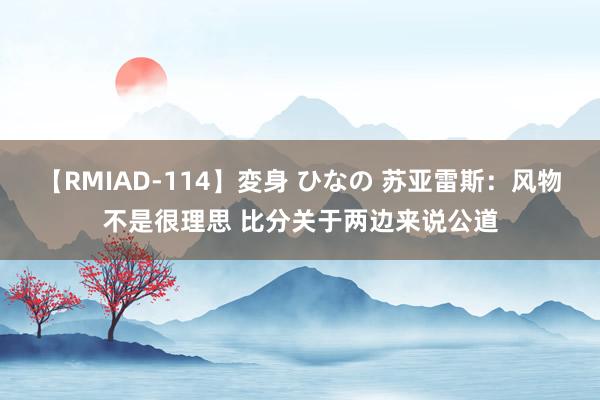 【RMIAD-114】変身 ひなの 苏亚雷斯：风物不是很理思 比分关于两边来说公道