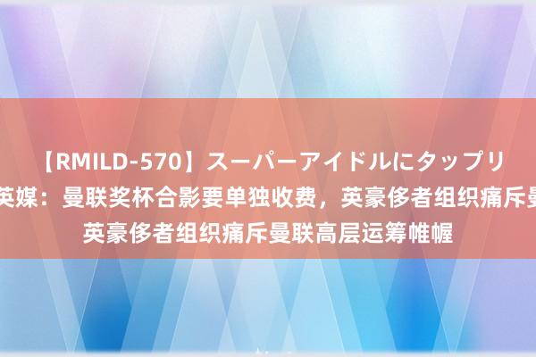 【RMILD-570】スーパーアイドルにタップリ生中出し 4時間 英媒：曼联奖杯合影要单独收费，英豪侈者组织痛斥曼联高层运筹帷幄