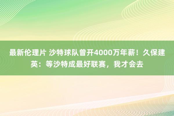 最新伦理片 沙特球队曾开4000万年薪！久保建英：等沙特成最好联赛，我才会去