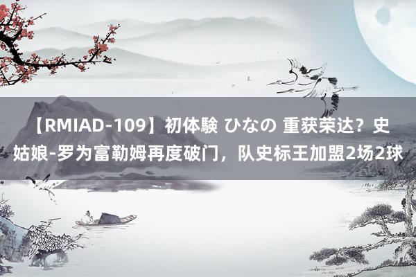 【RMIAD-109】初体験 ひなの 重获荣达？史姑娘-罗为富勒姆再度破门，队史标王加盟2场2球