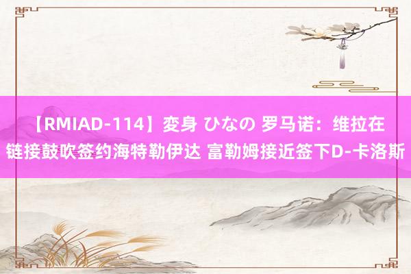 【RMIAD-114】変身 ひなの 罗马诺：维拉在链接鼓吹签约海特勒伊达 富勒姆接近签下D-卡洛斯