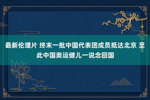 最新伦理片 终末一批中国代表团成员抵达北京 至此中国奥运健儿一说念回国