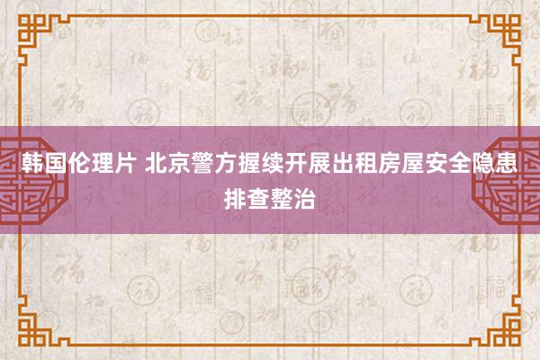 韩国伦理片 北京警方握续开展出租房屋安全隐患排查整治