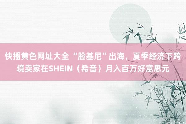 快播黄色网址大全 “脸基尼”出海，夏季经济下跨境卖家在SHEIN（希音）月入百万好意思元