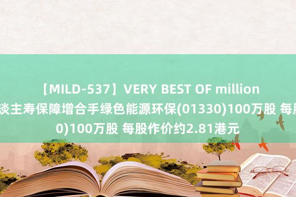 【MILD-537】VERY BEST OF million 13 4時間 长城东谈主寿保障增合手绿色能源环保(01330)100万股 每股作价约2.81港元