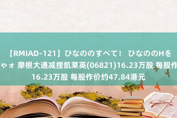 【RMIAD-121】ひなののすべて！ ひなののHをいっぱい見せちゃォ 摩根大通减捏凯莱英(06821)16.23万股 每股作价约47.84港元