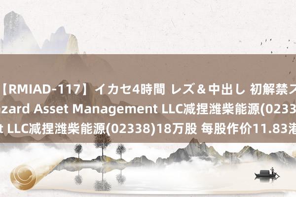 【RMIAD-117】イカセ4時間 レズ＆中出し 初解禁スペシャル ひなの Lazard Asset Management LLC减捏潍柴能源(02338)18万股 每股作价11.83港元