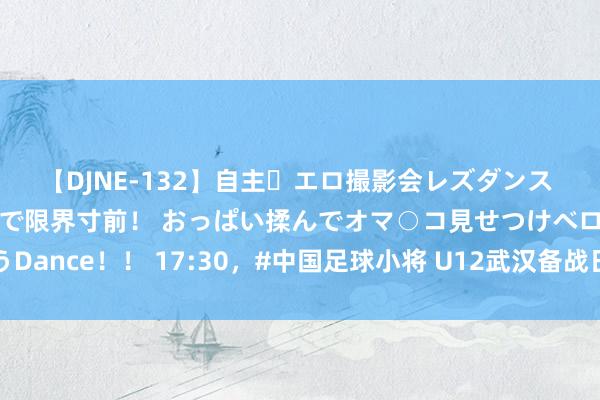 【DJNE-132】自主・エロ撮影会レズダンス 透け透けベビードールで限界寸前！ おっぱい揉んでオマ○コ見せつけベロちゅうDance！！ 17:30，#中国足球小将 U12武汉备战日本之行第二场热身赛，现场