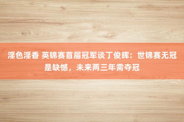 淫色淫香 英锦赛首届冠军谈丁俊晖：世锦赛无冠是缺憾，未来两三年需夺冠