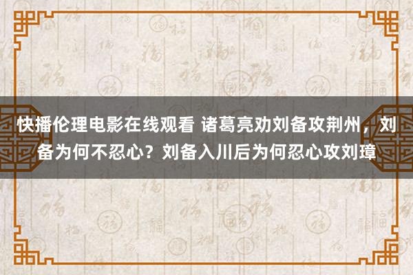 快播伦理电影在线观看 诸葛亮劝刘备攻荆州，刘备为何不忍心？刘备入川后为何忍心攻刘璋