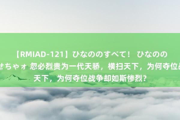 【RMIAD-121】ひなののすべて！ ひなののHをいっぱい見せちゃォ 忽必烈贵为一代天骄，横扫天下，为何夺位战争却如斯惨烈？