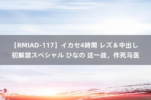 【RMIAD-117】イカセ4時間 レズ＆中出し 初解禁スペシャル ひなの 这一战，作死马医