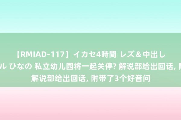 【RMIAD-117】イカセ4時間 レズ＆中出し 初解禁スペシャル ひなの 私立幼儿园将一起关停? 解说部给出回话, 附带了3个好音问