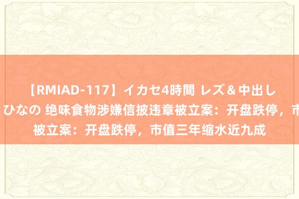 【RMIAD-117】イカセ4時間 レズ＆中出し 初解禁スペシャル ひなの 绝味食物涉嫌信披违章被立案：开盘跌停，市值三年缩水近九成