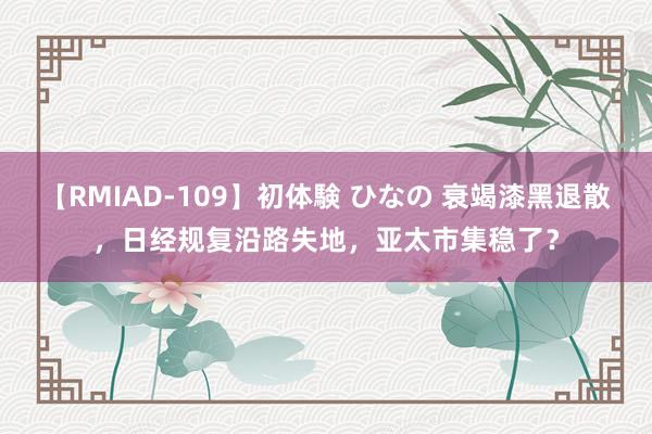 【RMIAD-109】初体験 ひなの 衰竭漆黑退散，日经规复沿路失地，亚太市集稳了？