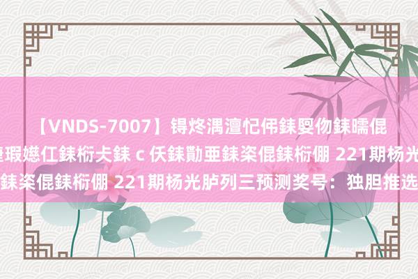 【VNDS-7007】锝炵湡澶忋伄銇娿伆銇曘倱锝?鐔熷コ銇犮仯銇﹁倢瑕嬨仜銇椼仧銇ｃ仸銇勩亜銇栥倱銇椼倗 221期杨光胪列三预测奖号：独胆推选